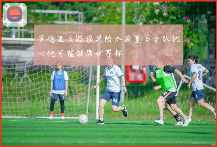 罗德里戈膝伤风险加剧皇马全队忧心他可能缺席世界杯